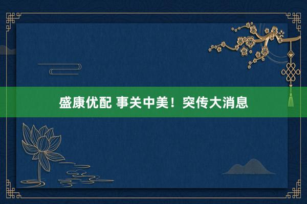 盛康优配 事关中美！突传大消息