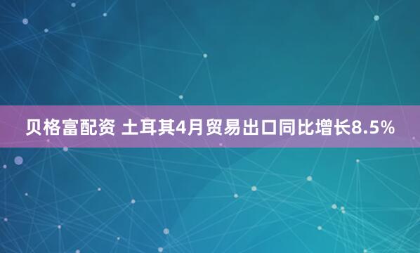 贝格富配资 土耳其4月贸易出口同比增长8.5%