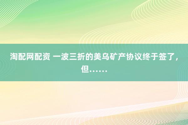 淘配网配资 一波三折的美乌矿产协议终于签了，但……