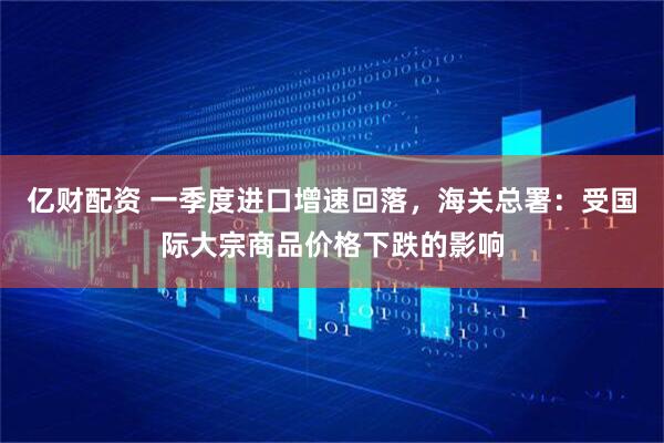 亿财配资 一季度进口增速回落，海关总署：受国际大宗商品价格下跌的影响