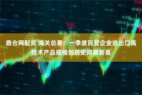 鼎合网配资 海关总署：一季度民营企业进出口高技术产品规模创历史同期新高