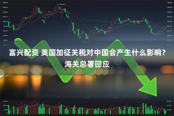 富兴配资 美国加征关税对中国会产生什么影响？海关总署回应