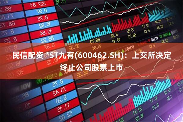 民信配资 *ST九有(600462.SH)：上交所决定终止公司股票上市