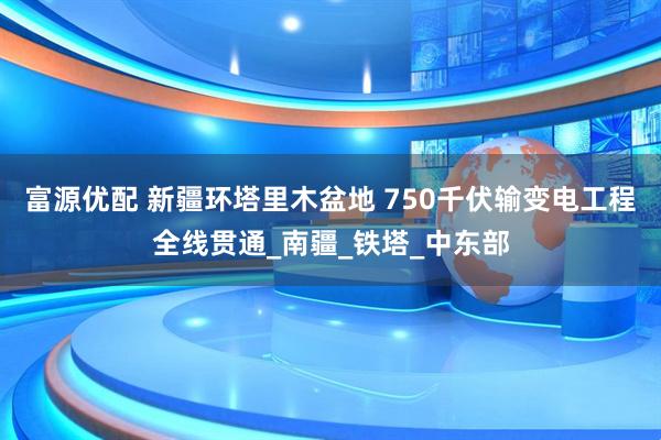 富源优配 新疆环塔里木盆地 750千伏输变电工程全线贯通_南疆_铁塔_中东部