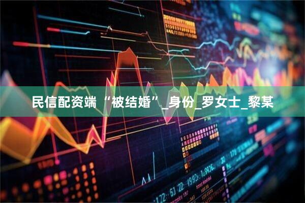 民信配资端 “被结婚”_身份_罗女士_黎某