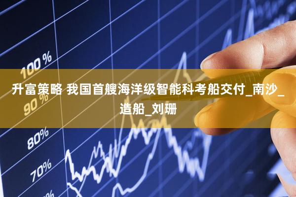 升富策略 我国首艘海洋级智能科考船交付_南沙_造船_刘珊