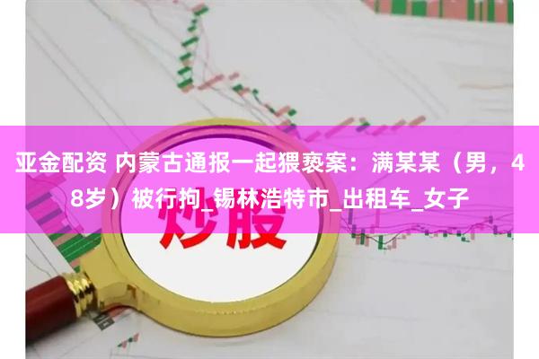 亚金配资 内蒙古通报一起猥亵案：满某某（男，48岁）被行拘_锡林浩特市_出租车_女子