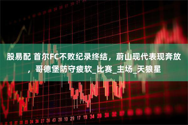 股易配 首尔FC不败纪录终结，蔚山现代表现奔放，哥德堡防守疲软_比赛_主场_天狼星