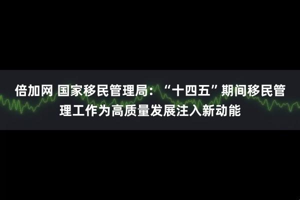 倍加网 国家移民管理局：“十四五”期间移民管理工作为高质量发展注入新动能