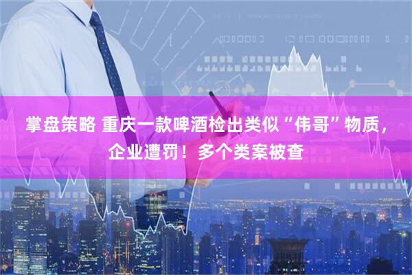 掌盘策略 重庆一款啤酒检出类似“伟哥”物质，企业遭罚！多个类案被查