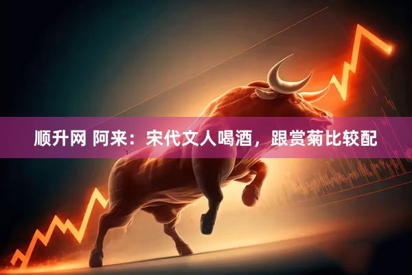 顺升网 阿来：宋代文人喝酒，跟赏菊比较配