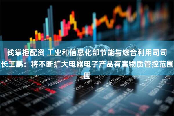 钱掌柜配资 工业和信息化部节能与综合利用司司长王鹏：将不断扩大电器电子产品有害物质管控范围