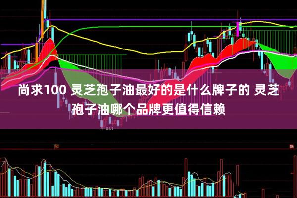 尚求100 灵芝孢子油最好的是什么牌子的 灵芝孢子油哪个品牌更值得信赖