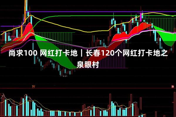 尚求100 网红打卡地｜长春120个网红打卡地之泉眼村