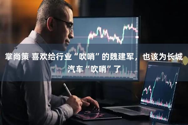 掌尚策 喜欢给行业“吹哨”的魏建军，也该为长城汽车“吹哨”了