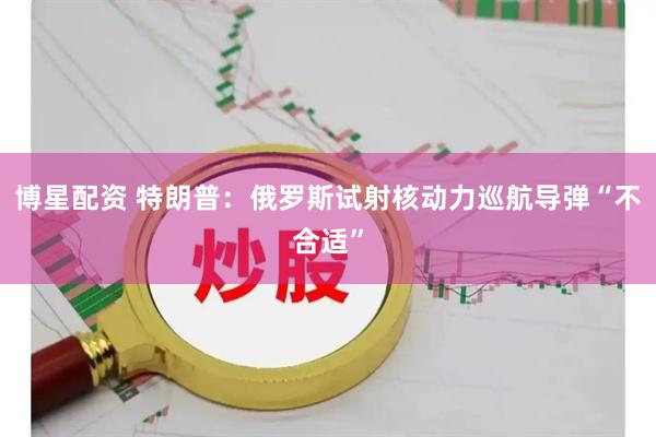 博星配资 特朗普：俄罗斯试射核动力巡航导弹“不合适”