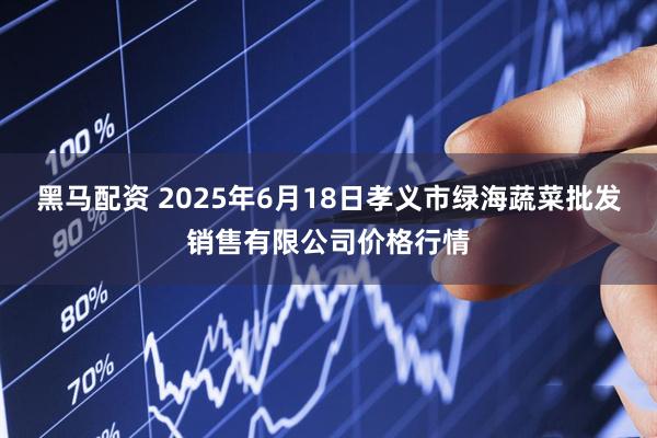 黑马配资 2025年6月18日孝义市绿海蔬菜批发销售有限公司价格行情
