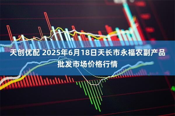 天创优配 2025年6月18日天长市永福农副产品批发市场价格行情