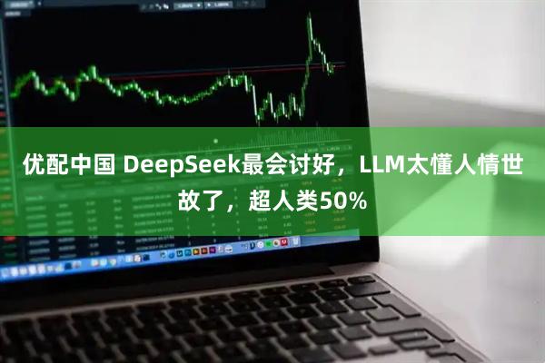 优配中国 DeepSeek最会讨好，LLM太懂人情世故了，超人类50%